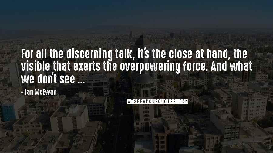 Ian McEwan Quotes: For all the discerning talk, it's the close at hand, the visible that exerts the overpowering force. And what we don't see ...