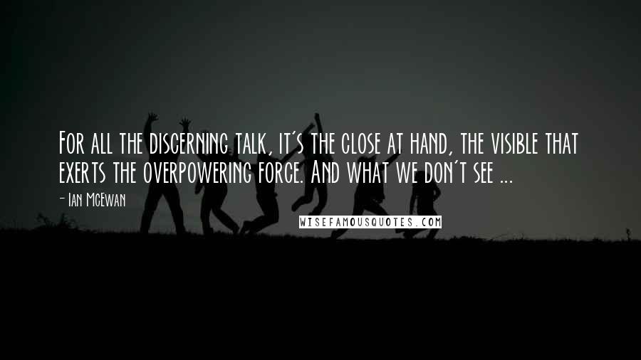 Ian McEwan Quotes: For all the discerning talk, it's the close at hand, the visible that exerts the overpowering force. And what we don't see ...