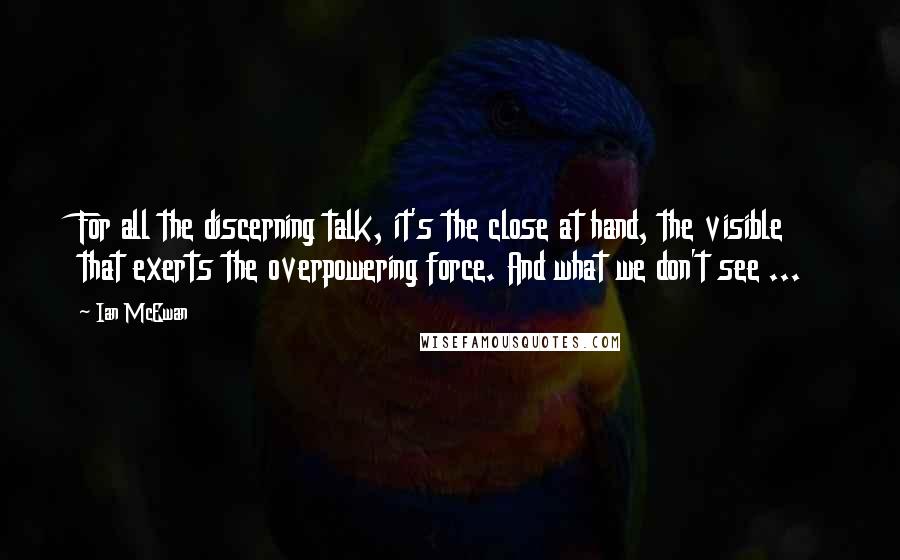 Ian McEwan Quotes: For all the discerning talk, it's the close at hand, the visible that exerts the overpowering force. And what we don't see ...