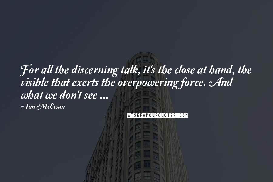 Ian McEwan Quotes: For all the discerning talk, it's the close at hand, the visible that exerts the overpowering force. And what we don't see ...