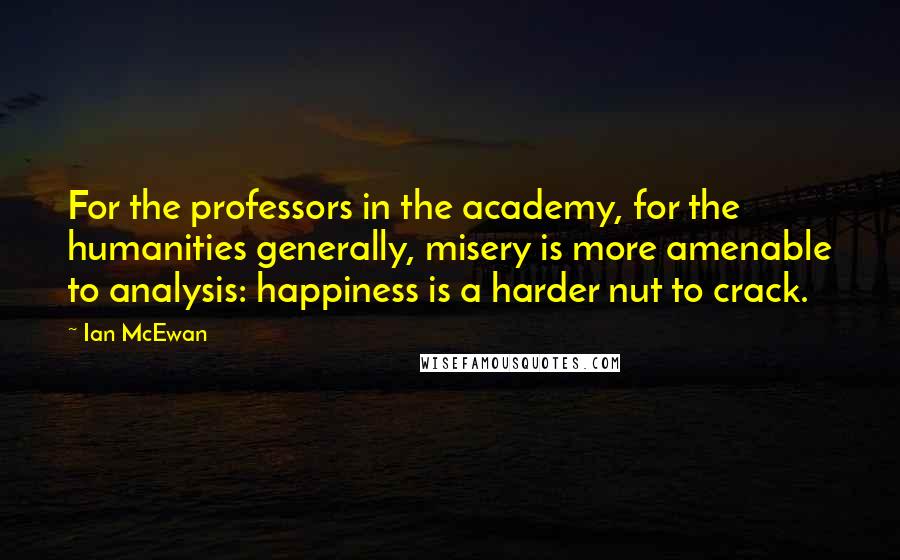 Ian McEwan Quotes: For the professors in the academy, for the humanities generally, misery is more amenable to analysis: happiness is a harder nut to crack.