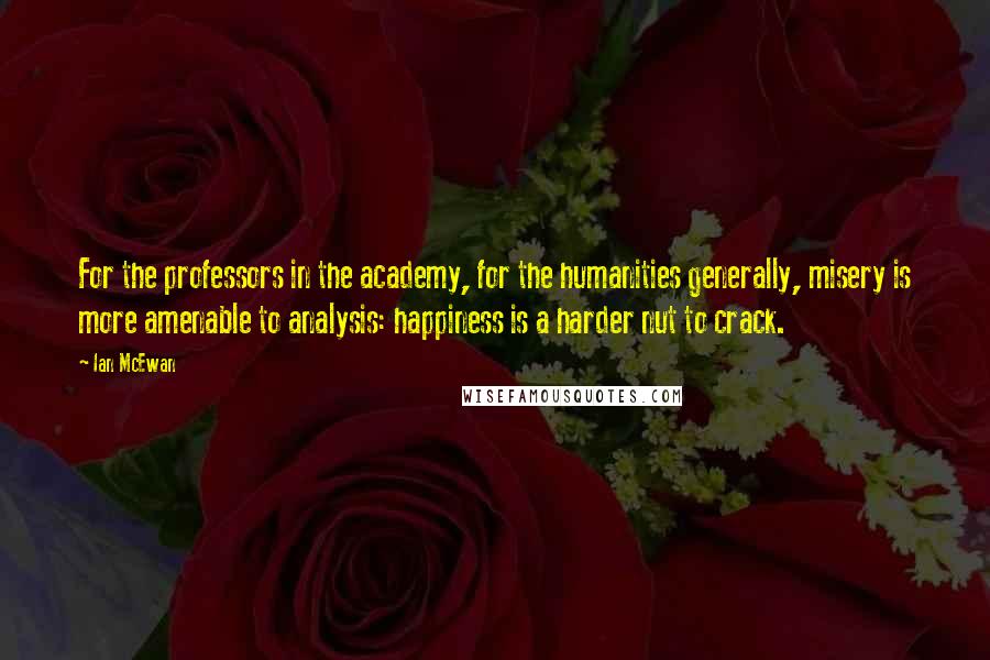 Ian McEwan Quotes: For the professors in the academy, for the humanities generally, misery is more amenable to analysis: happiness is a harder nut to crack.