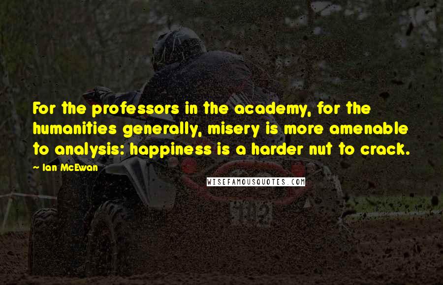 Ian McEwan Quotes: For the professors in the academy, for the humanities generally, misery is more amenable to analysis: happiness is a harder nut to crack.