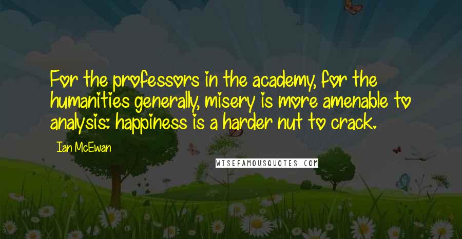 Ian McEwan Quotes: For the professors in the academy, for the humanities generally, misery is more amenable to analysis: happiness is a harder nut to crack.