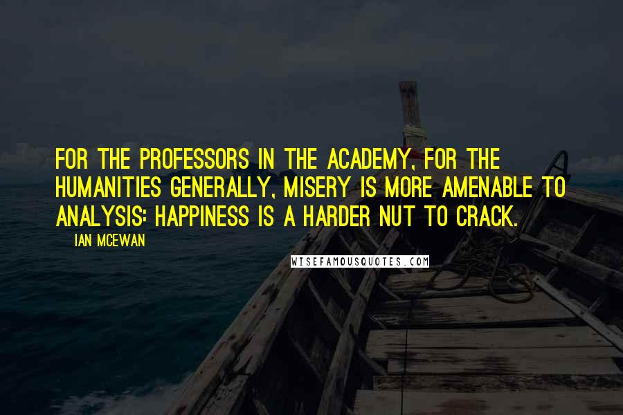 Ian McEwan Quotes: For the professors in the academy, for the humanities generally, misery is more amenable to analysis: happiness is a harder nut to crack.