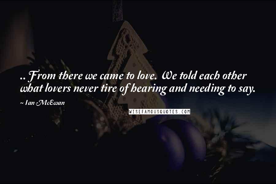 Ian McEwan Quotes: .. From there we came to love. We told each other what lovers never tire of hearing and needing to say.