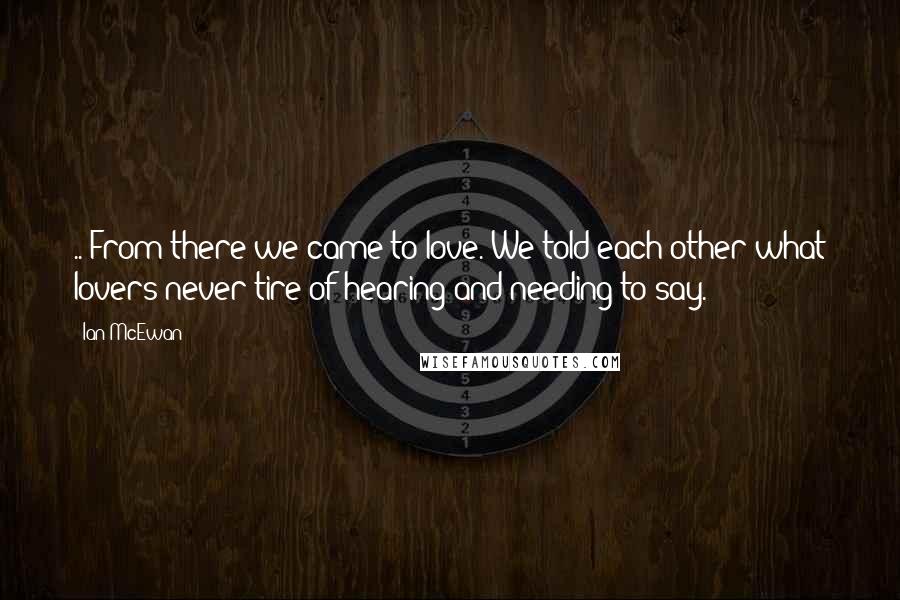 Ian McEwan Quotes: .. From there we came to love. We told each other what lovers never tire of hearing and needing to say.