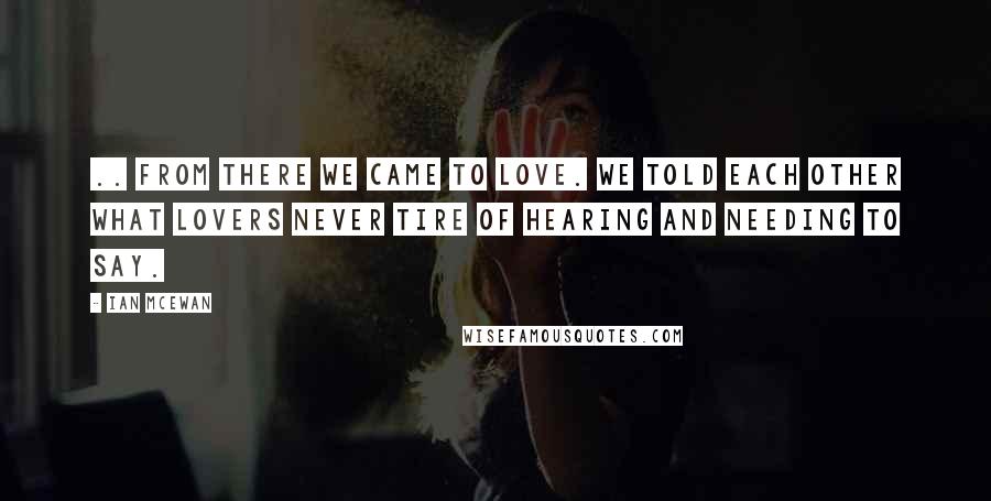 Ian McEwan Quotes: .. From there we came to love. We told each other what lovers never tire of hearing and needing to say.