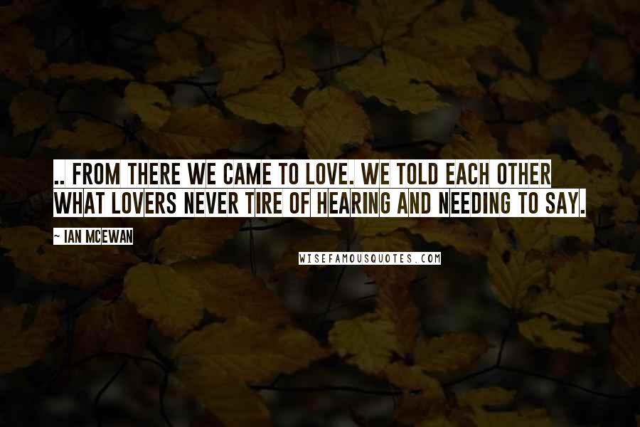 Ian McEwan Quotes: .. From there we came to love. We told each other what lovers never tire of hearing and needing to say.