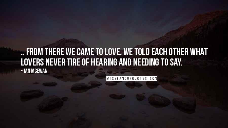 Ian McEwan Quotes: .. From there we came to love. We told each other what lovers never tire of hearing and needing to say.