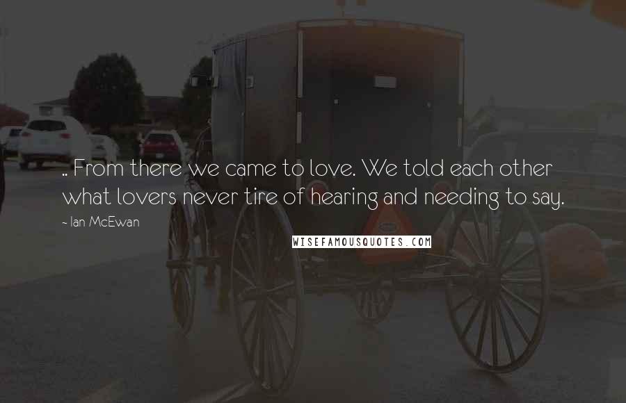 Ian McEwan Quotes: .. From there we came to love. We told each other what lovers never tire of hearing and needing to say.