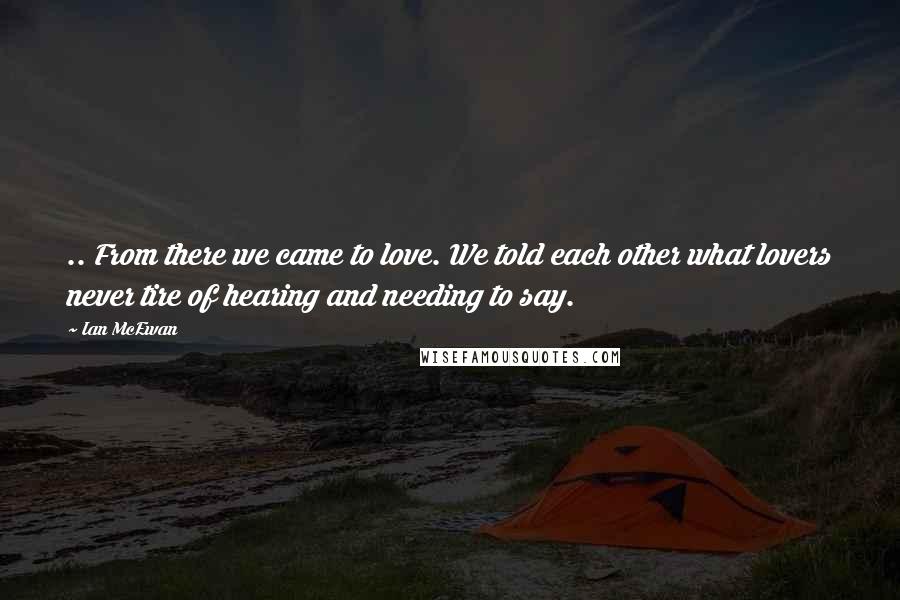 Ian McEwan Quotes: .. From there we came to love. We told each other what lovers never tire of hearing and needing to say.