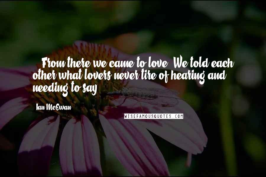 Ian McEwan Quotes: .. From there we came to love. We told each other what lovers never tire of hearing and needing to say.
