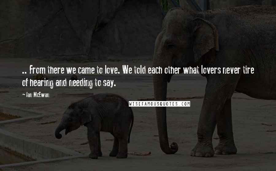 Ian McEwan Quotes: .. From there we came to love. We told each other what lovers never tire of hearing and needing to say.