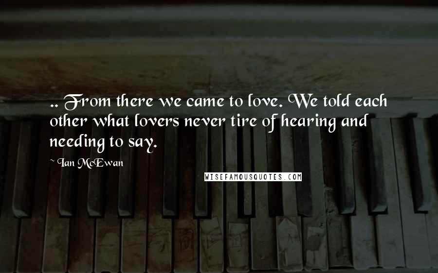 Ian McEwan Quotes: .. From there we came to love. We told each other what lovers never tire of hearing and needing to say.