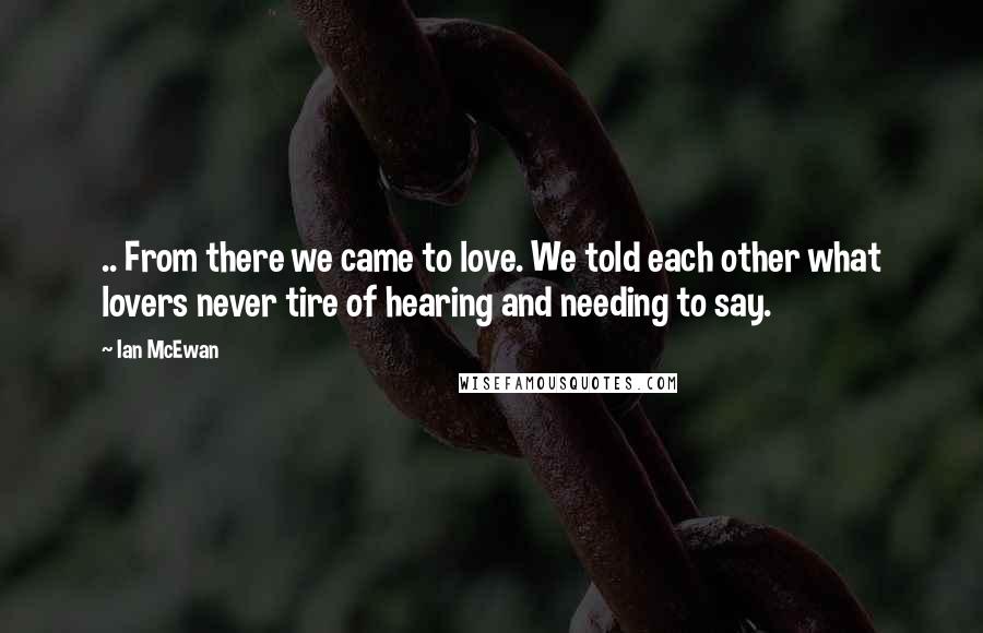 Ian McEwan Quotes: .. From there we came to love. We told each other what lovers never tire of hearing and needing to say.