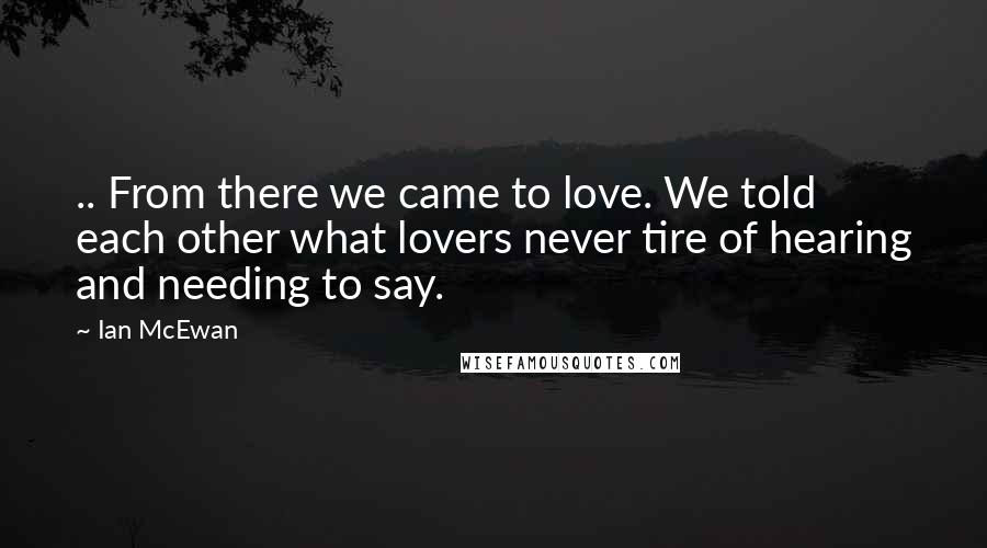 Ian McEwan Quotes: .. From there we came to love. We told each other what lovers never tire of hearing and needing to say.