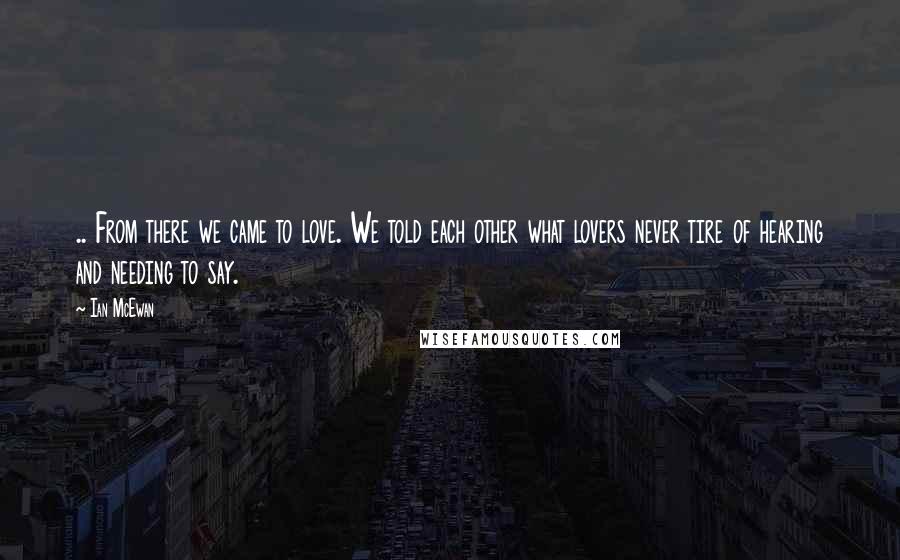 Ian McEwan Quotes: .. From there we came to love. We told each other what lovers never tire of hearing and needing to say.