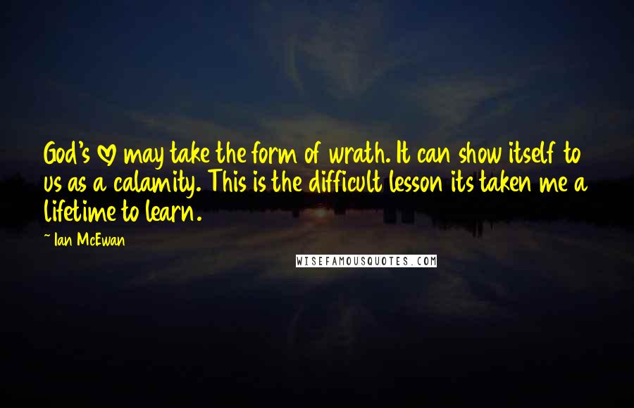 Ian McEwan Quotes: God's love may take the form of wrath. It can show itself to us as a calamity. This is the difficult lesson its taken me a lifetime to learn.