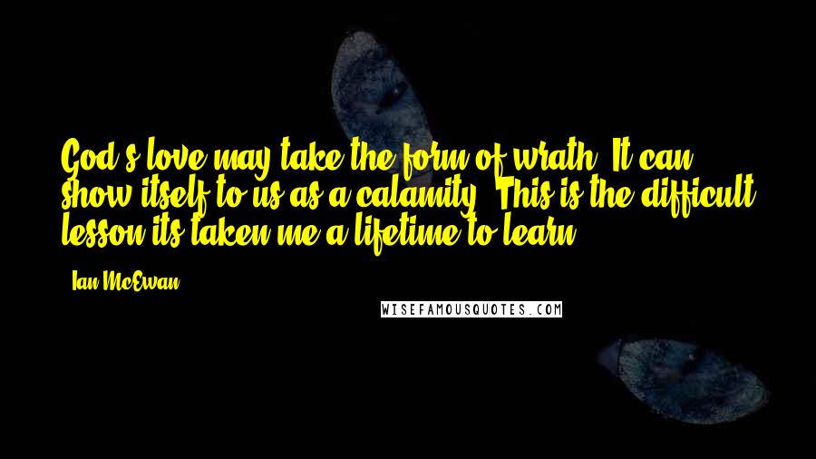 Ian McEwan Quotes: God's love may take the form of wrath. It can show itself to us as a calamity. This is the difficult lesson its taken me a lifetime to learn.