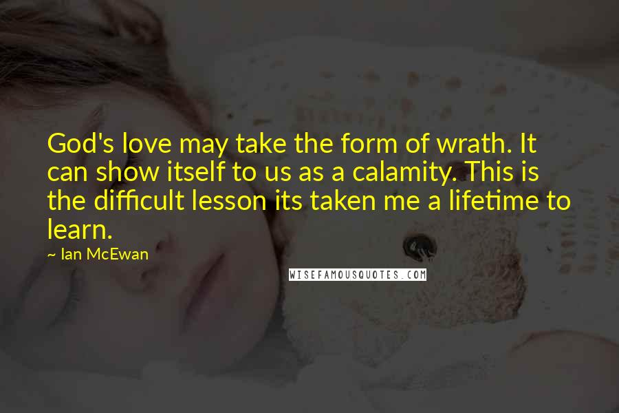 Ian McEwan Quotes: God's love may take the form of wrath. It can show itself to us as a calamity. This is the difficult lesson its taken me a lifetime to learn.