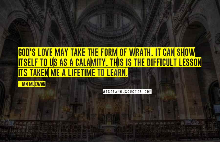 Ian McEwan Quotes: God's love may take the form of wrath. It can show itself to us as a calamity. This is the difficult lesson its taken me a lifetime to learn.