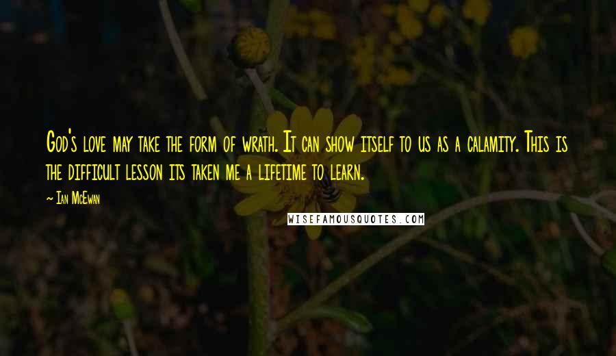 Ian McEwan Quotes: God's love may take the form of wrath. It can show itself to us as a calamity. This is the difficult lesson its taken me a lifetime to learn.