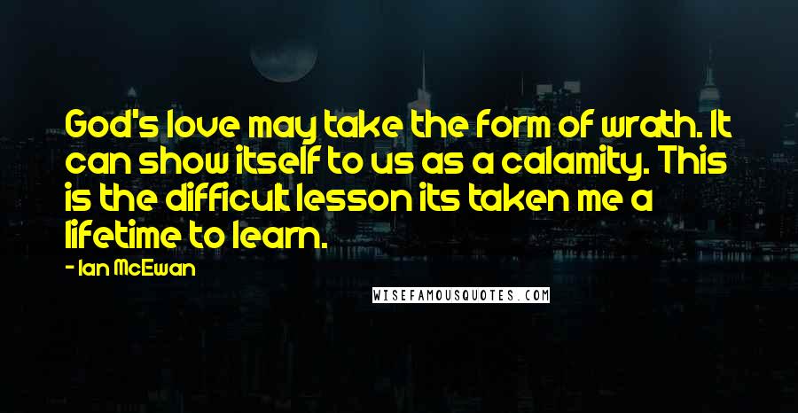 Ian McEwan Quotes: God's love may take the form of wrath. It can show itself to us as a calamity. This is the difficult lesson its taken me a lifetime to learn.