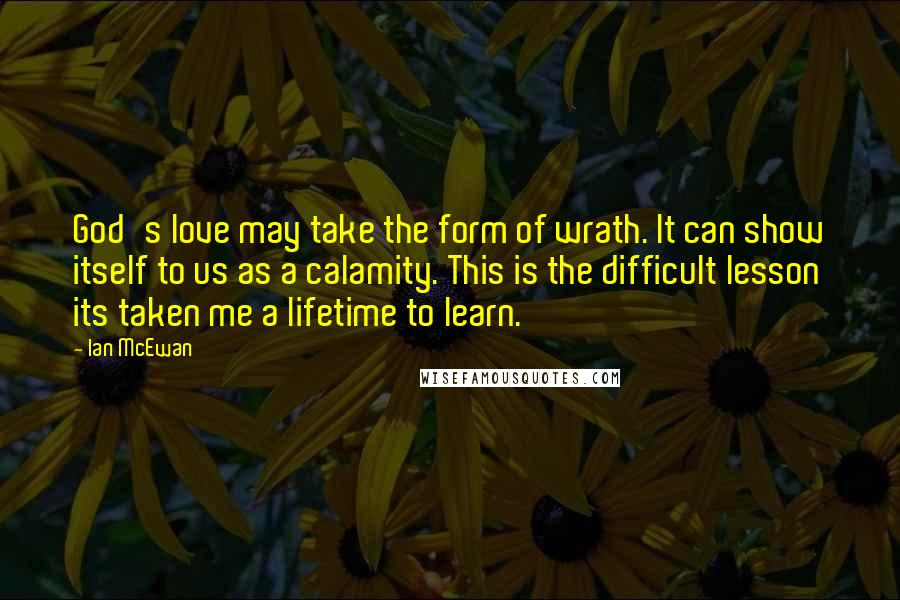 Ian McEwan Quotes: God's love may take the form of wrath. It can show itself to us as a calamity. This is the difficult lesson its taken me a lifetime to learn.