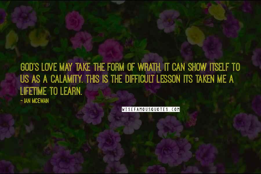 Ian McEwan Quotes: God's love may take the form of wrath. It can show itself to us as a calamity. This is the difficult lesson its taken me a lifetime to learn.