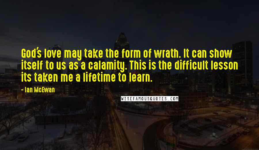 Ian McEwan Quotes: God's love may take the form of wrath. It can show itself to us as a calamity. This is the difficult lesson its taken me a lifetime to learn.