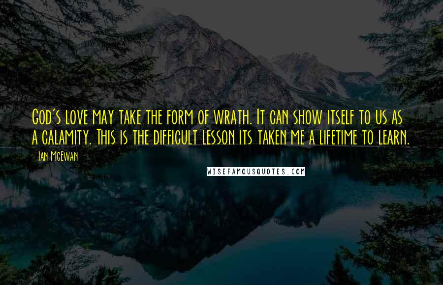 Ian McEwan Quotes: God's love may take the form of wrath. It can show itself to us as a calamity. This is the difficult lesson its taken me a lifetime to learn.