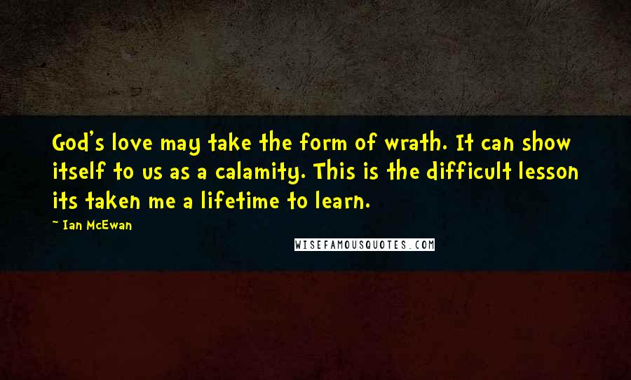 Ian McEwan Quotes: God's love may take the form of wrath. It can show itself to us as a calamity. This is the difficult lesson its taken me a lifetime to learn.