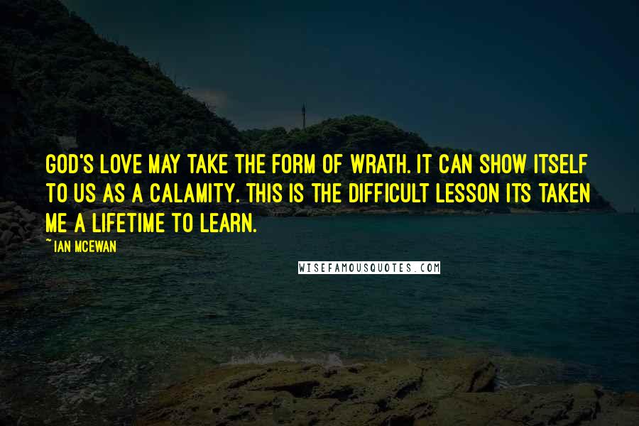 Ian McEwan Quotes: God's love may take the form of wrath. It can show itself to us as a calamity. This is the difficult lesson its taken me a lifetime to learn.