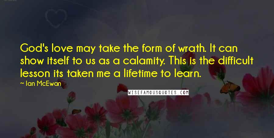 Ian McEwan Quotes: God's love may take the form of wrath. It can show itself to us as a calamity. This is the difficult lesson its taken me a lifetime to learn.