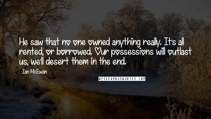 Ian McEwan Quotes: He saw that no one owned anything really. It's all rented, or borrowed. Our possessions will outlast us, we'll desert them in the end.