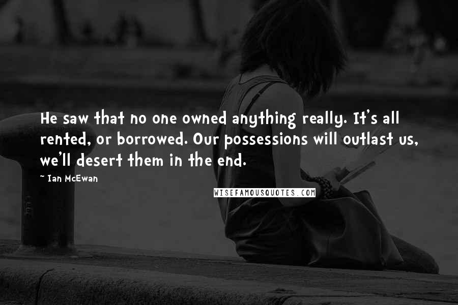 Ian McEwan Quotes: He saw that no one owned anything really. It's all rented, or borrowed. Our possessions will outlast us, we'll desert them in the end.