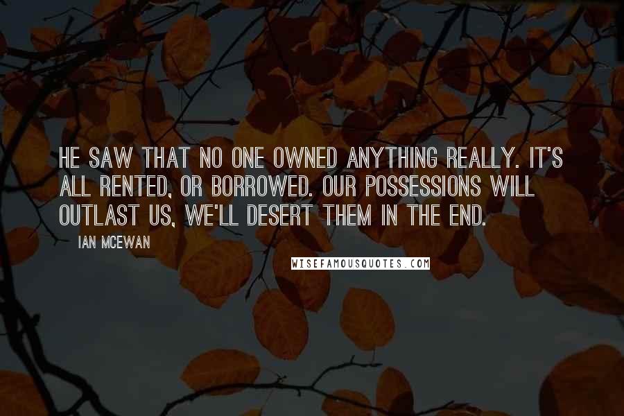 Ian McEwan Quotes: He saw that no one owned anything really. It's all rented, or borrowed. Our possessions will outlast us, we'll desert them in the end.