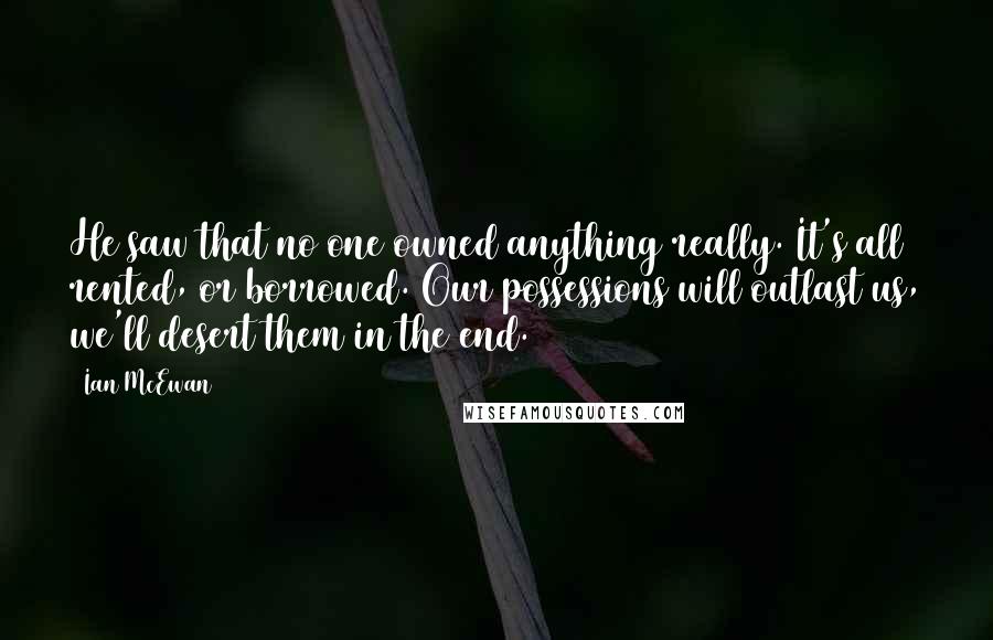 Ian McEwan Quotes: He saw that no one owned anything really. It's all rented, or borrowed. Our possessions will outlast us, we'll desert them in the end.