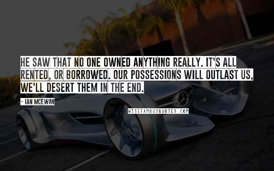 Ian McEwan Quotes: He saw that no one owned anything really. It's all rented, or borrowed. Our possessions will outlast us, we'll desert them in the end.