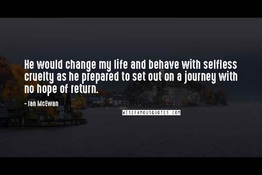 Ian McEwan Quotes: He would change my life and behave with selfless cruelty as he prepared to set out on a journey with no hope of return.