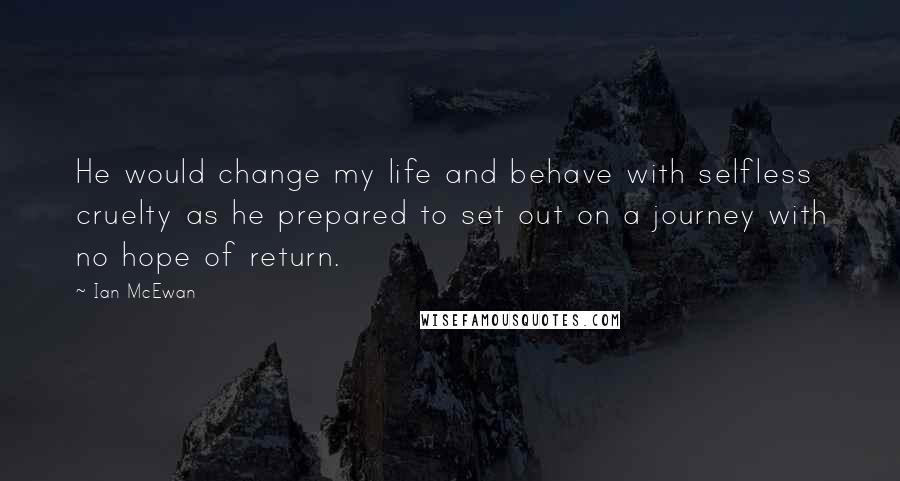 Ian McEwan Quotes: He would change my life and behave with selfless cruelty as he prepared to set out on a journey with no hope of return.