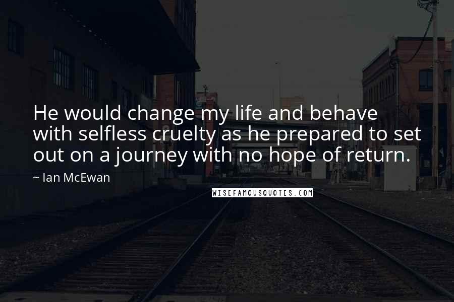 Ian McEwan Quotes: He would change my life and behave with selfless cruelty as he prepared to set out on a journey with no hope of return.