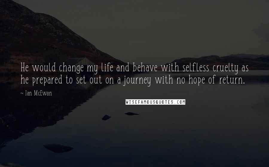 Ian McEwan Quotes: He would change my life and behave with selfless cruelty as he prepared to set out on a journey with no hope of return.