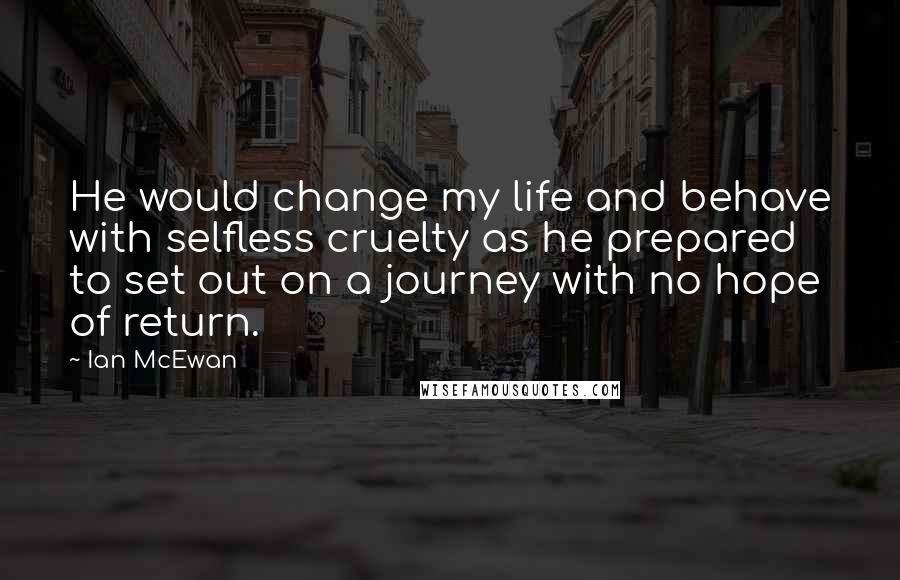 Ian McEwan Quotes: He would change my life and behave with selfless cruelty as he prepared to set out on a journey with no hope of return.