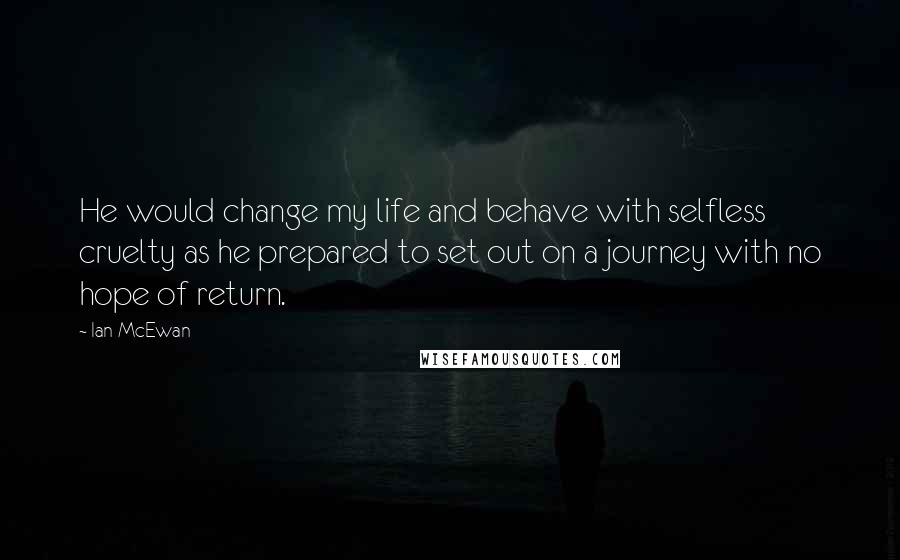 Ian McEwan Quotes: He would change my life and behave with selfless cruelty as he prepared to set out on a journey with no hope of return.