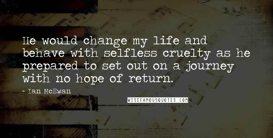 Ian McEwan Quotes: He would change my life and behave with selfless cruelty as he prepared to set out on a journey with no hope of return.