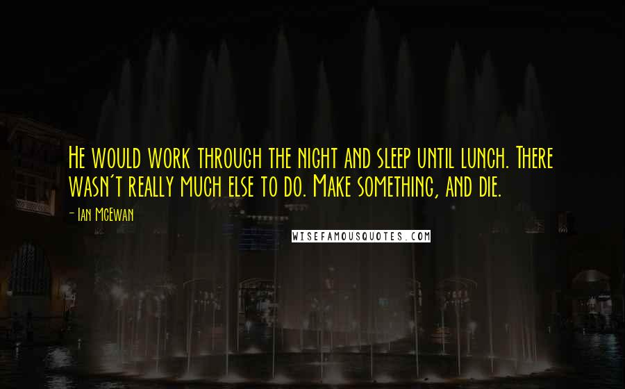 Ian McEwan Quotes: He would work through the night and sleep until lunch. There wasn't really much else to do. Make something, and die.