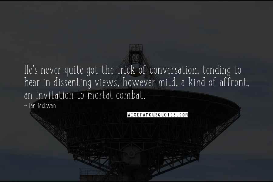 Ian McEwan Quotes: He's never quite got the trick of conversation, tending to hear in dissenting views, however mild, a kind of affront, an invitation to mortal combat.