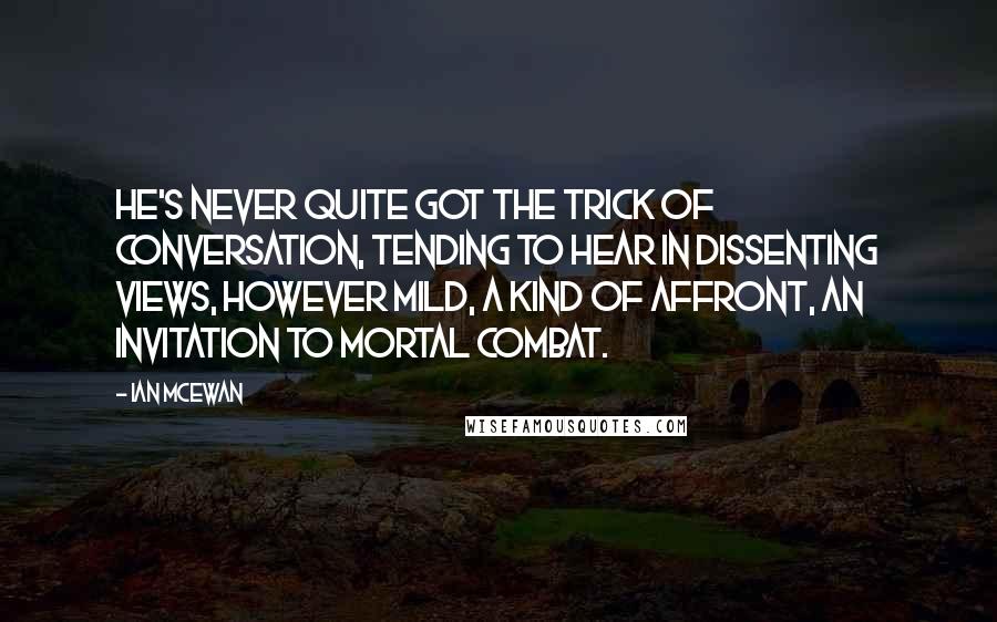 Ian McEwan Quotes: He's never quite got the trick of conversation, tending to hear in dissenting views, however mild, a kind of affront, an invitation to mortal combat.